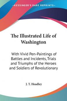 The Illustrated Life Of Washington: With Vivid Pen-Paintings Of Battles And Incidents Trials And Triumphs Of The Heroes And Soldiers Of Revolutionary Times