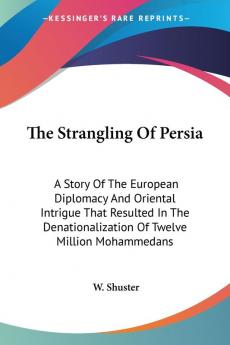 The Strangling of Persia: A Story of the European Diplomacy and Oriental Intrigue That Resulted in the Denationalization of Twelve Million Mohammedans