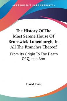 The History of the Most Serene House of Brunswick-lunenburgh in All the Branches Thereof: From Its Origin to the Death of Queen Ann