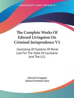 The Complete Works of Edward Livingston on Criminal Jurisprudence: Consisting of Systems of Penal Law for the State of Louisiana and fpr the United ... Law For The State Of Louisiana And The U.S.