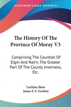 The History Of The Province Of Moray: Comprising the Counties of Elgin and Nairn the Greater Part of the County Inverness Etc.: 3