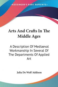 Arts and Crafts in the Middle Ages: A Description of Mediaeval Workmanship in Several of the Departments of Applied Art Together With Some Account of Special Artisans in the Early Renaissance