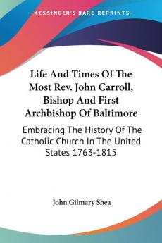 Life and Times of the Most Rev. John Carroll Bishop and First Archbishop of Baltimore: Embracing the History of the Catholic Church in the United States 1763-1815