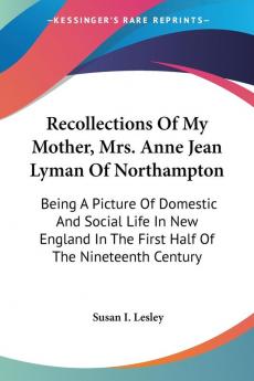 Recollections of My Mother Mrs. Anne Jean Lyman of Northampton: Being a Picture of Domestic and Social Life in New England in the First Half of the Nineteenth Century