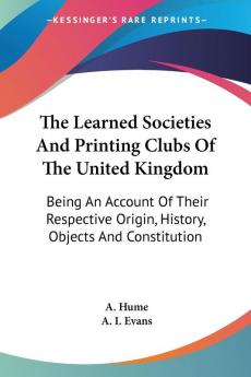 The Learned Societies and Printing Clubs of the United Kingdom: Being an Account of Their Respective Origin History Objects and Constitution