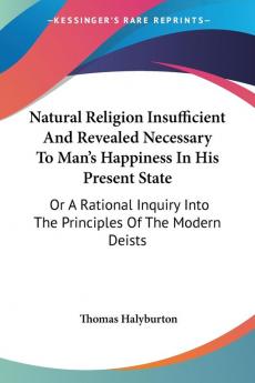 Natural Religion Insufficient and Revealed Necessary to Man's Happiness in His Present State: Or a Rational Inquiry into the Principles of the Modern Deists