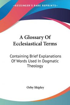 A Glossary of Ecclesiastical Terms: Containing Brief Explanations of Words Used in Dogmatic Theology