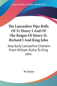 The Lancashire Pipe Rolls of 31 Henry I and of the Reigns of Henry II Richard I and King John: Also Early Lancashire Charters from William Rufus to King John