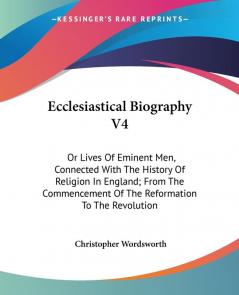 Ecclesiastical Biography: Or Lives of Eminent Men Connected With the History of Religion in England; from the Commencement of the Reformation to the Revolution