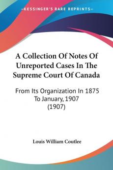 A Collection Of Notes Of Unreported Cases In The Supreme Court Of Canada: From Its Organization In 1875 To January 1907 (1907)