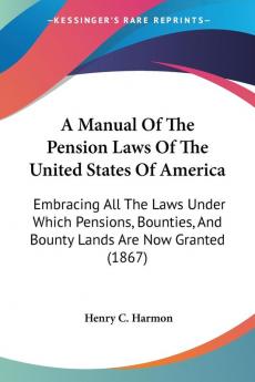 A Manual Of The Pension Laws Of The United States Of America: Embracing All The Laws Under Which Pensions Bounties And Bounty Lands Are Now Granted (1867)