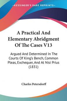 A Practical And Elementary Abridgment Of The Cases V13: Argued And Determined In The Courts Of King's Bench Common Pleas Exchequer And At Nisi Prius (1831)