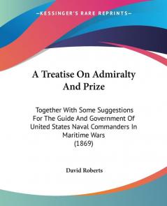 A Treatise On Admiralty And Prize: Together With Some Suggestions For The Guide And Government Of United States Naval Commanders In Maritime Wars (1869)