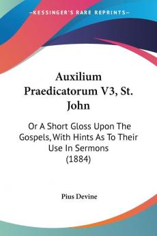 Auxilium Praedicatorum V3 St. John: Or A Short Gloss Upon The Gospels With Hints As To Their Use In Sermons (1884)