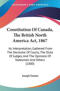 Constitution Of Canada The British North America Act 1867: Its Interpretation Gathered From The Decisions Of Courts The Dicta Of Judges And The Opinions Of Statesmen And Others (1880)