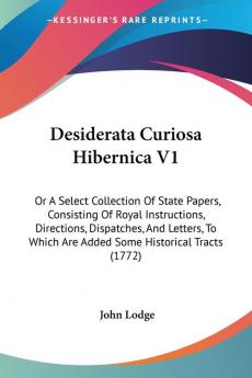 Desiderata Curiosa Hibernica V1: Or A Select Collection Of State Papers Consisting Of Royal Instructions Directions Dispatches And Letters To Which Are Added Some Historical Tracts (1772)