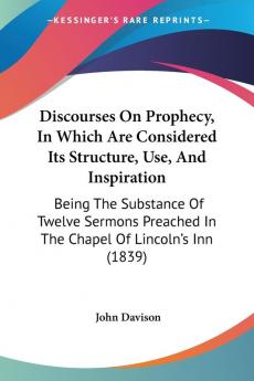 Discourses On Prophecy In Which Are Considered Its Structure Use And Inspiration: Being The Substance Of Twelve Sermons Preached In The Chapel Of Lincoln's Inn (1839)