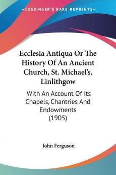 Ecclesia Antiqua Or The History Of An Ancient Church St. Michael's Linlithgow: With An Account Of Its Chapels Chantries And Endowments (1905)