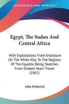 Egypt The Sudan And Central Africa: With Explorations From Khartoum On The White Nile To The Regions Of The Equator Being Sketches From Sixteen Years' Travel (1861)