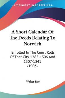 A Short Calendar of the Deeds Relating to Norwich: Enrolled in the Court Rolls of That City 1285-1306 and 1307-1341: Enrolled In The Court Rolls Of That City 1285-1306 And 1307-1341 (1903)