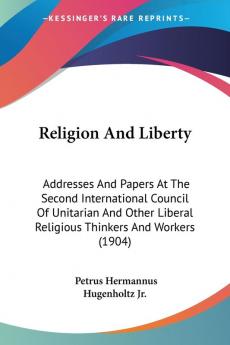 Religion and Liberty: Addresses and Papers at the Second International Council of Unitarian and Other Liberal Religious Thinkers and Workers: ... Liberal Religious Thinkers And Workers (1904)