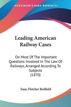 Leading American Railway Cases: On Most Of The Important Questions Involved In The Law Of Railways Arranged According To Subjects (1870)