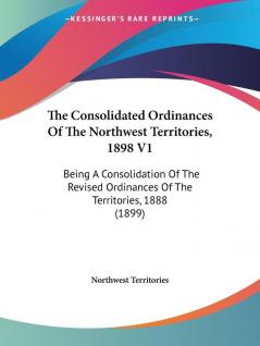 The Consolidated Ordinances Of The Northwest Territories 1898 V1: Being A Consolidation Of The Revised Ordinances Of The Territories 1888 (1899)