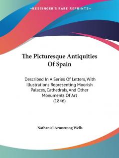 The Picturesque Antiquities Of Spain: Described In A Series Of Letters With Illustrations Representing Moorish Palaces Cathedrals And Other Monuments Of Art (1846)