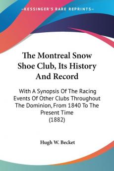 The Montreal Snow Shoe Club Its History And Record: With A Synopsis Of The Racing Events Of Other Clubs Throughout The Dominion From 1840 To The Present Time (1882)