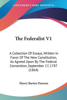 The Federalist V1: A Collection Of Essays Written In Favor Of The New Constitution As Agreed Upon By The Federal Convention September 17 1787 (1864)