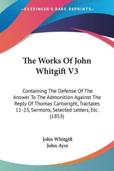 The Works Of John Whitgift V3: Containing The Defense Of The Answer To The Admonition Against The Reply Of Thomas Cartwright Tractates 11-23 Sermons Selected Letters Etc. (1853)