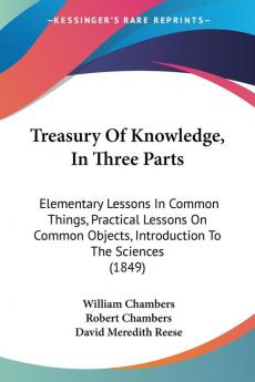 Treasury Of Knowledge In Three Parts: Elementary Lessons In Common Things Practical Lessons On Common Objects Introduction To The Sciences (1849)