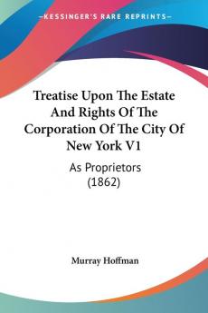 Treatise Upon The Estate And Rights Of The Corporation Of The City Of New York V1: As Proprietors (1862)