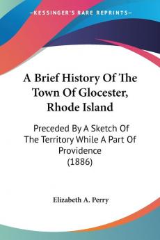 A Brief History of the Town of Glocester Rhode Island: Preceded by a Sketch of the Territory While a Part of Providence: Preceded By A Sketch Of The Territory While A Part Of Providence (1886)