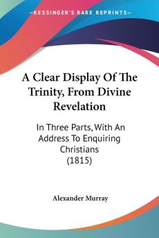 A Clear Display Of The Trinity From Divine Revelation: In Three Parts With An Address To Enquiring Christians (1815)