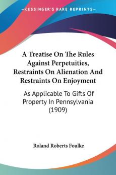 A Treatise on the Rules Against Perpetuities Restraints on Alienation and Restraints on Enjoyment: As Applicable to Gifts of Property in ... To Gifts Of Property In Pennsylvania (1909)