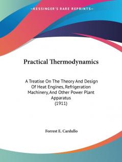 Practical Thermodynamics: A Treatise On The Theory And Design Of Heat Engines Refrigeration Machinery And Other Power Plant Apparatus (1911)