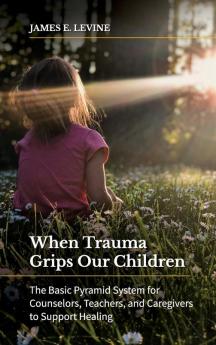 When Trauma Grips Our Children: The Basic Pyramid System for Counselors Teachers and Caregivers to Support Healing