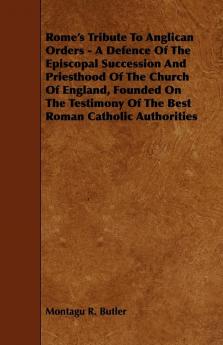 Rome's Tribute To Anglican Orders - A Defence Of The Episcopal Succession And Priesthood Of The Church Of England Founded On The Testimony Of The Best Roman Catholic Authorities