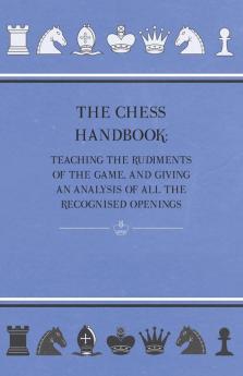 The Chess Handbook - Teaching The Rudiments Of The Game And Giving An Analysis Of All The Recognised Openings