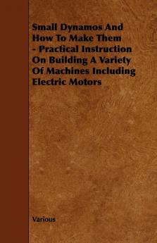 Small Dynamos And How To Make Them - Practical Instruction On Building A Variety Of Machines Including Electric Motors