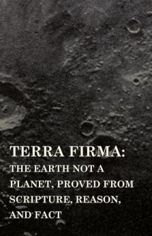 Terra Firma 1901: the Earth Not a Planet Proved from Scripture Reason and Fact