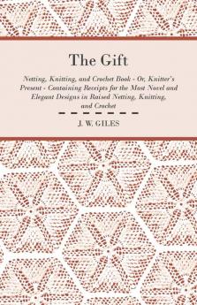 The Gift - Netting Knitting and Crochet Book - Or Knitter's Present - Containing Receipts for the Most Novel and Elegant Designs in Raised Netting Knitting and Crochet