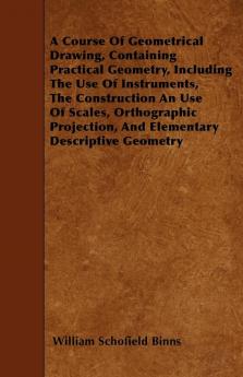 A Course Of Geometrical Drawing Containing Practical Geometry Including The Use Of Instruments The Construction An Use Of Scales Orthographic Projection And Elementary Descriptive Geometry
