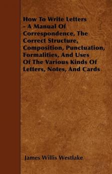 How To Write Letters - A Manual Of Correspondence The Correct Structure Composition Punctuation Formalities And Uses Of The Various Kinds Of Letters Notes And Cards