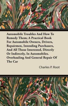 Automobile Troubles And How To Remedy Them; A Practical Book For Automobile Owners Drivers Repairmen Intending Purchasers And All Those ... Overhauling And General Repair Of The Car
