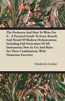 The Orchestra And How To Write For It - A Practical Guide To Every Branch And Detail Of Modern Orchestration; Including Full Particulars Of All ... Their Combination. With Numerous Exercises