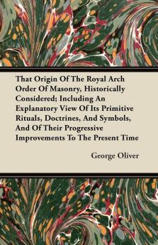 That Origin Of The Royal Arch Order Of Masonry Historically Considered; Including An Explanatory View Of Its Primitive Rituals Doctrines And ... Progressive Improvements To The Present Time