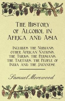 The History of Alcohol in Africa and Asia - Includes the Nubians Other African Nations the Turks the Persians the Tartars the People of India and the Javanese