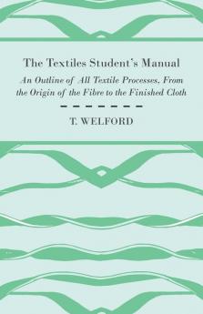 The Textiles Student's Manual - An Outline of All Textile Processes From the Origin of the Fibre to the Finished Cloth